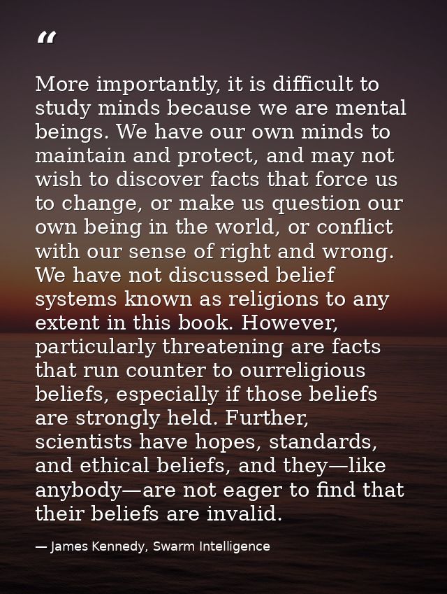 More importantly, it is difficult to study minds because we are mental beings. We have our own minds to maintain and pro — James Kennedy, Swarm Intelligence