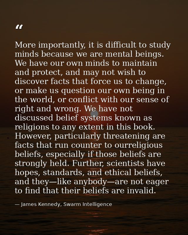 More importantly, it is difficult to study minds because we are mental beings. We have our own minds to maintain and pro — James Kennedy, Swarm Intelligence