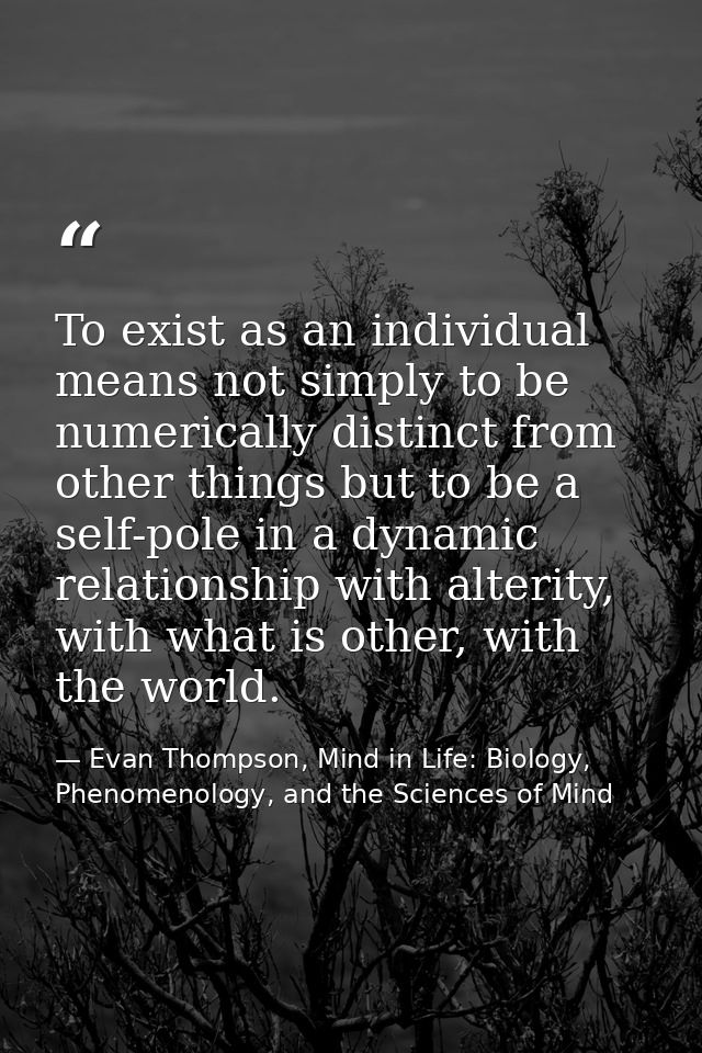 To exist as an individual means not simply to be numerically distinct from other things but to be a self-pole in a dynam — Evan Thompson, Mind in Life: Biology, Phenomenology, and the Sciences of Mind