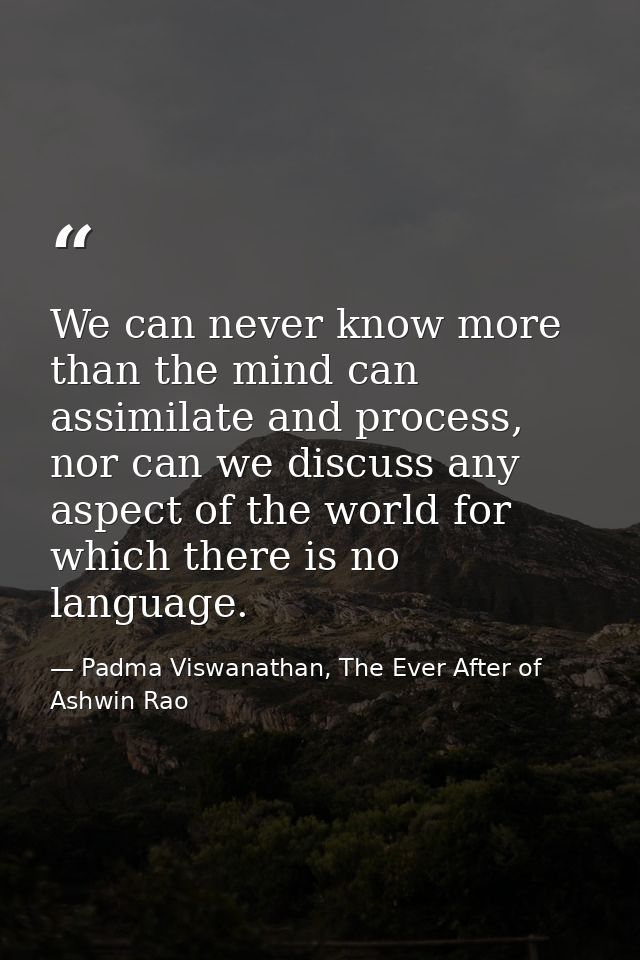 We can never know more than the mind can assimilate and process, nor can we discuss any aspect of the world for which th — Padma Viswanathan, The Ever After of Ashwin Rao