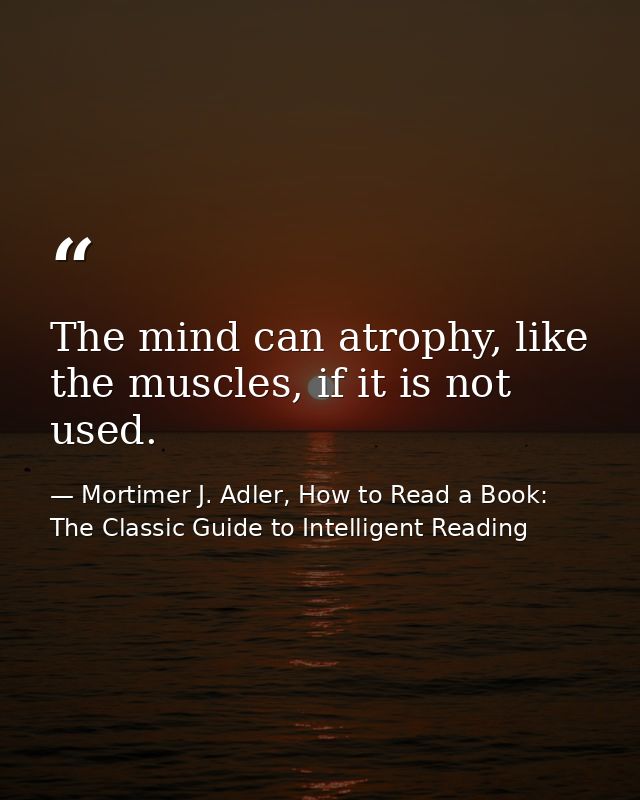 The mind can atrophy, like the muscles, if it is not used. — Mortimer J. Adler, How to Read a Book: The Classic Guide to Intelligent Reading