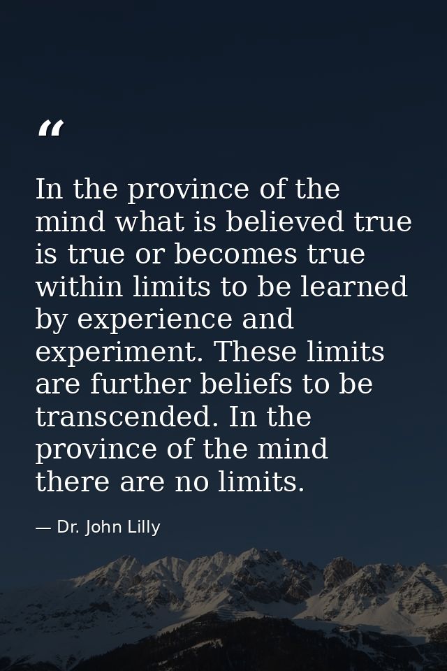 In the province of the mind what is believed true is true or becomes true within limits to be learned by experience and  — Dr. John Lilly