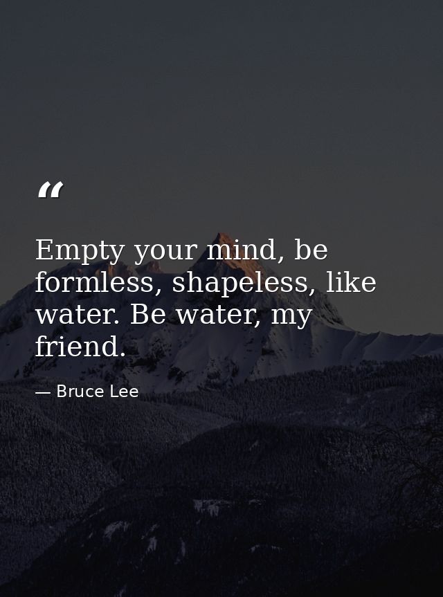 Empty your mind, be formless, shapeless, like water. Be water, my friend. — Bruce Lee