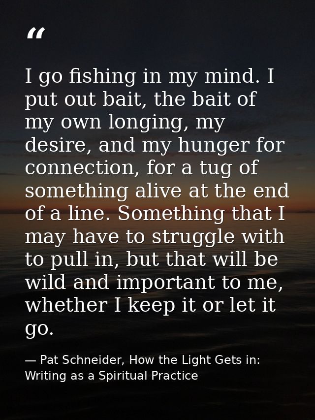 I go fishing in my mind. I put out bait, the bait of my own longing, my desire, and my hunger for connection, for a tug  — Pat Schneider, How the Light Gets in: Writing as a Spiritual Practice
