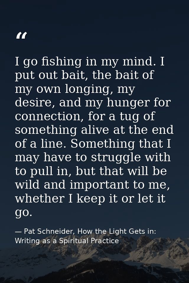 I go fishing in my mind. I put out bait, the bait of my own longing, my desire, and my hunger for connection, for a tug  — Pat Schneider, How the Light Gets in: Writing as a Spiritual Practice