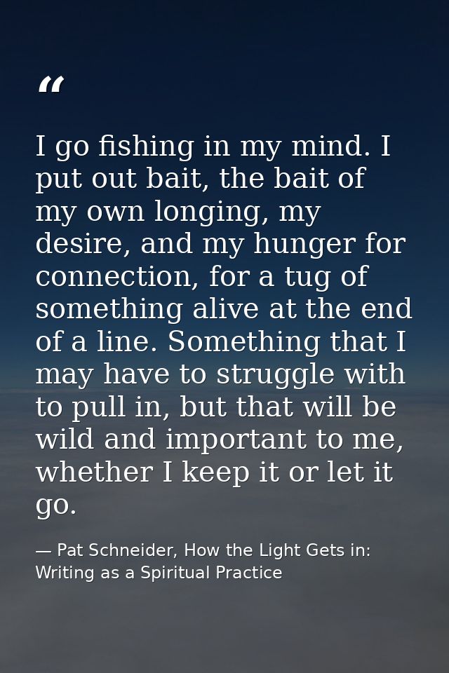 I go fishing in my mind. I put out bait, the bait of my own longing, my desire, and my hunger for connection, for a tug  — Pat Schneider, How the Light Gets in: Writing as a Spiritual Practice