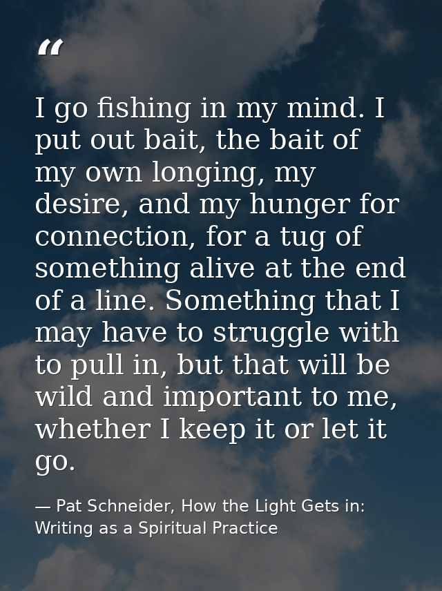 I go fishing in my mind. I put out bait, the bait of my own longing, my desire, and my hunger for connection, for a tug  — Pat Schneider, How the Light Gets in: Writing as a Spiritual Practice