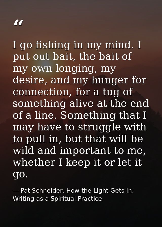 I go fishing in my mind. I put out bait, the bait of my own longing, my desire, and my hunger for connection, for a tug  — Pat Schneider, How the Light Gets in: Writing as a Spiritual Practice