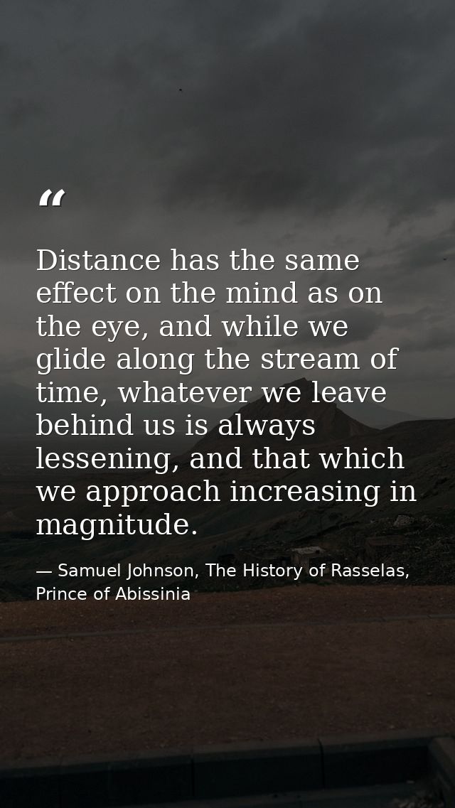 Distance has the same effect on the mind as on the eye, and while we glide along the stream of time, whatever we leave b — Samuel Johnson, The History of Rasselas, Prince of Abissinia