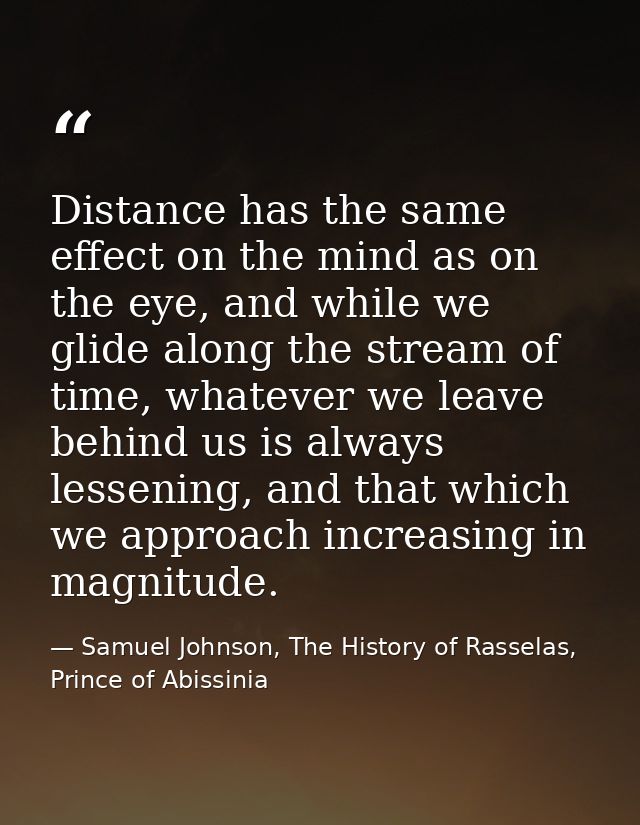 Distance has the same effect on the mind as on the eye, and while we glide along the stream of time, whatever we leave b — Samuel Johnson, The History of Rasselas, Prince of Abissinia