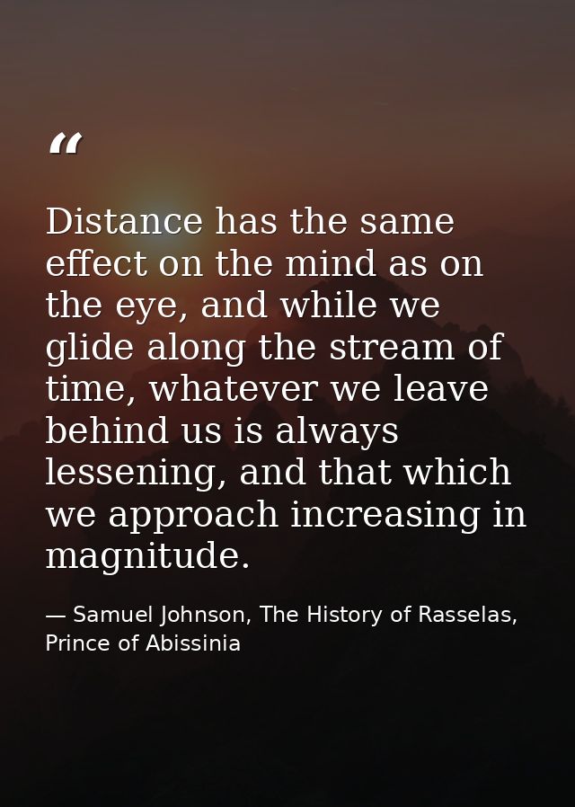 Distance has the same effect on the mind as on the eye, and while we glide along the stream of time, whatever we leave b — Samuel Johnson, The History of Rasselas, Prince of Abissinia