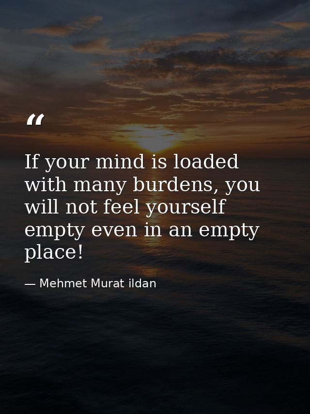 If your mind is loaded with many burdens, you will not feel yourself empty even in an empty place! — Mehmet Murat ildan