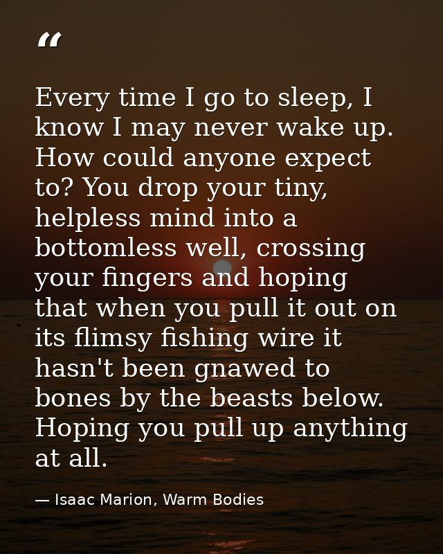 Every time I go to sleep, I know I may never wake up. How could anyone expect to? You drop your tiny, helpless mind into — Isaac Marion, Warm Bodies
