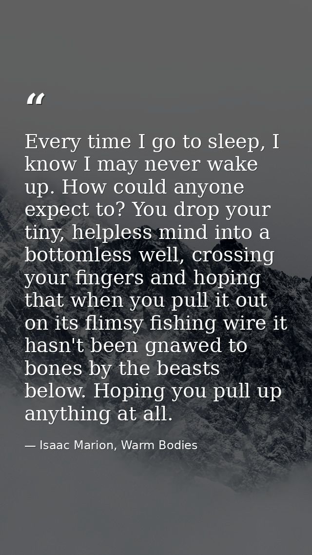 Every time I go to sleep, I know I may never wake up. How could anyone expect to? You drop your tiny, helpless mind into — Isaac Marion, Warm Bodies