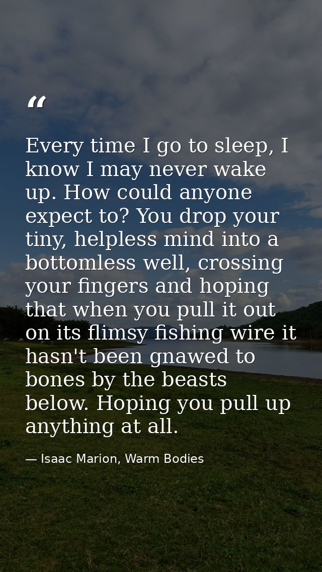 Every time I go to sleep, I know I may never wake up. How could anyone expect to? You drop your tiny, helpless mind into — Isaac Marion, Warm Bodies