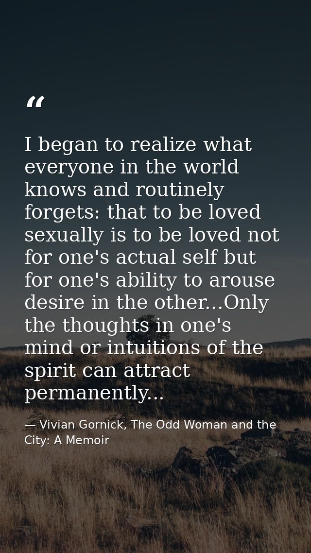 I began to realize what everyone in the world knows and routinely forgets: that to be loved sexually is to be loved not  — Vivian Gornick, The Odd Woman and the City: A Memoir