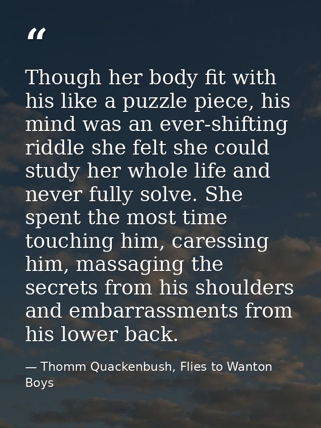 Though her body fit with his like a puzzle piece, his mind was an ever-shifting riddle she felt she could study her whol — Thomm Quackenbush, Flies to Wanton Boys