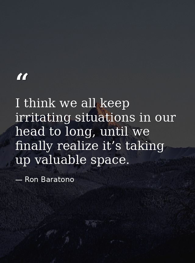 I think we all keep irritating situations in our head to long, until we finally realize it’s taking up valuable space. — Ron Baratono