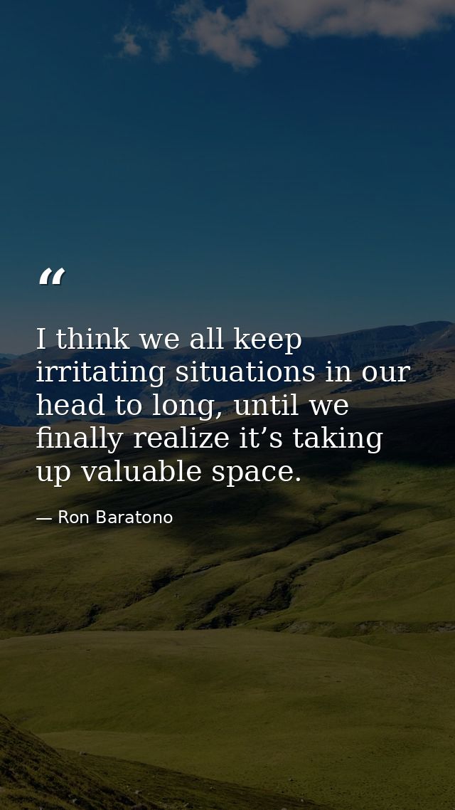 I think we all keep irritating situations in our head to long, until we finally realize it’s taking up valuable space. — Ron Baratono
