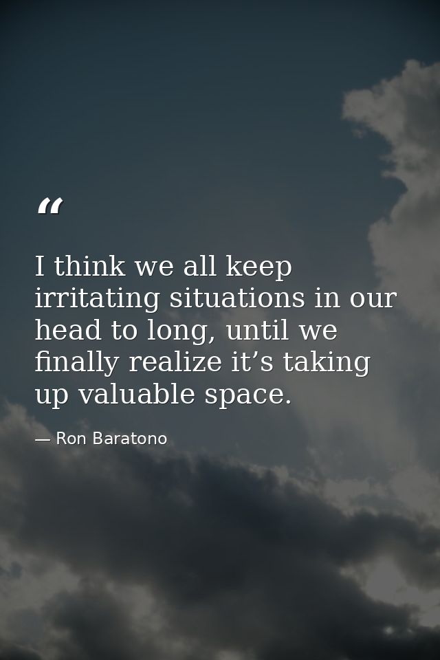 I think we all keep irritating situations in our head to long, until we finally realize it’s taking up valuable space. — Ron Baratono