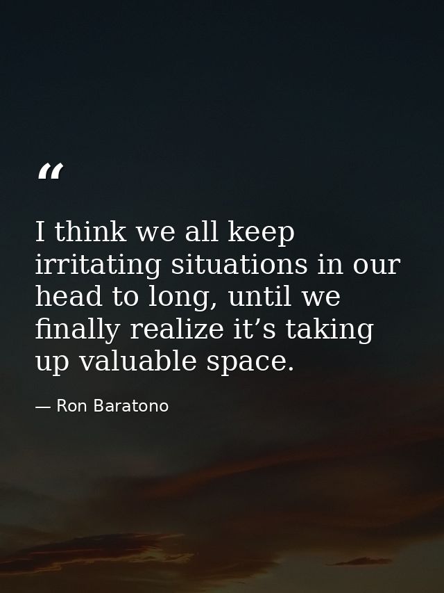 I think we all keep irritating situations in our head to long, until we finally realize it’s taking up valuable space. — Ron Baratono