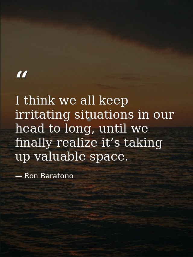 I think we all keep irritating situations in our head to long, until we finally realize it’s taking up valuable space. — Ron Baratono