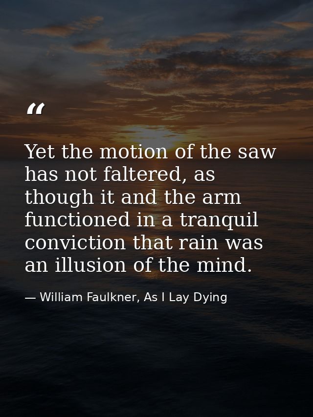 Yet the motion of the saw has not faltered, as though it and the arm functioned in a tranquil conviction that rain was a — William Faulkner, As I Lay Dying