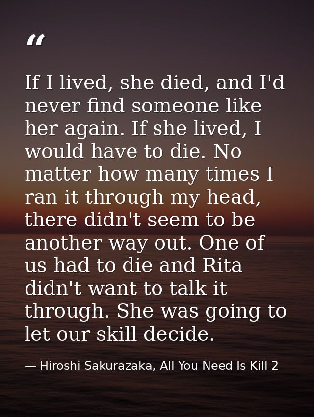 If I lived, she died, and I'd never find someone like her again. If she lived, I would have to die. No matter how many t — Hiroshi Sakurazaka, All You Need Is Kill 2