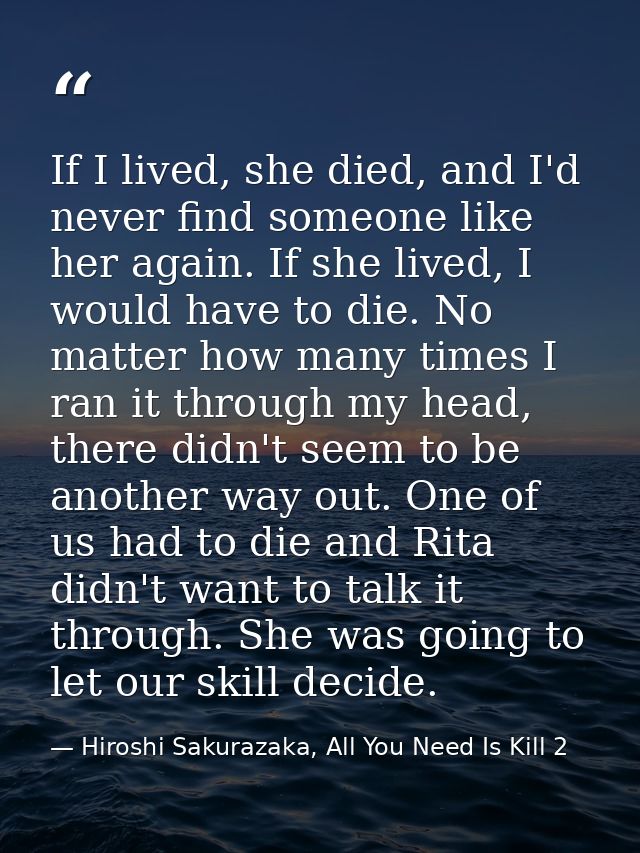 If I lived, she died, and I'd never find someone like her again. If she lived, I would have to die. No matter how many t — Hiroshi Sakurazaka, All You Need Is Kill 2