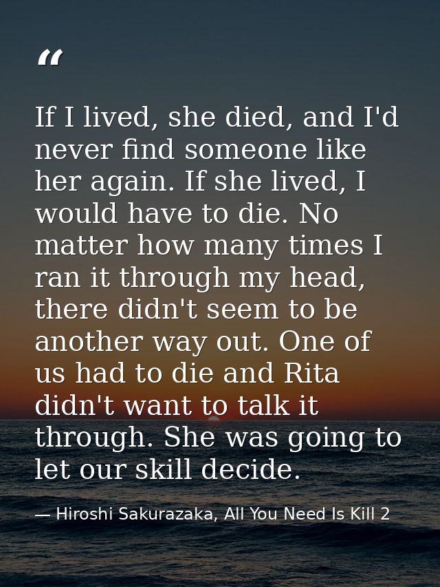 If I lived, she died, and I'd never find someone like her again. If she lived, I would have to die. No matter how many t — Hiroshi Sakurazaka, All You Need Is Kill 2