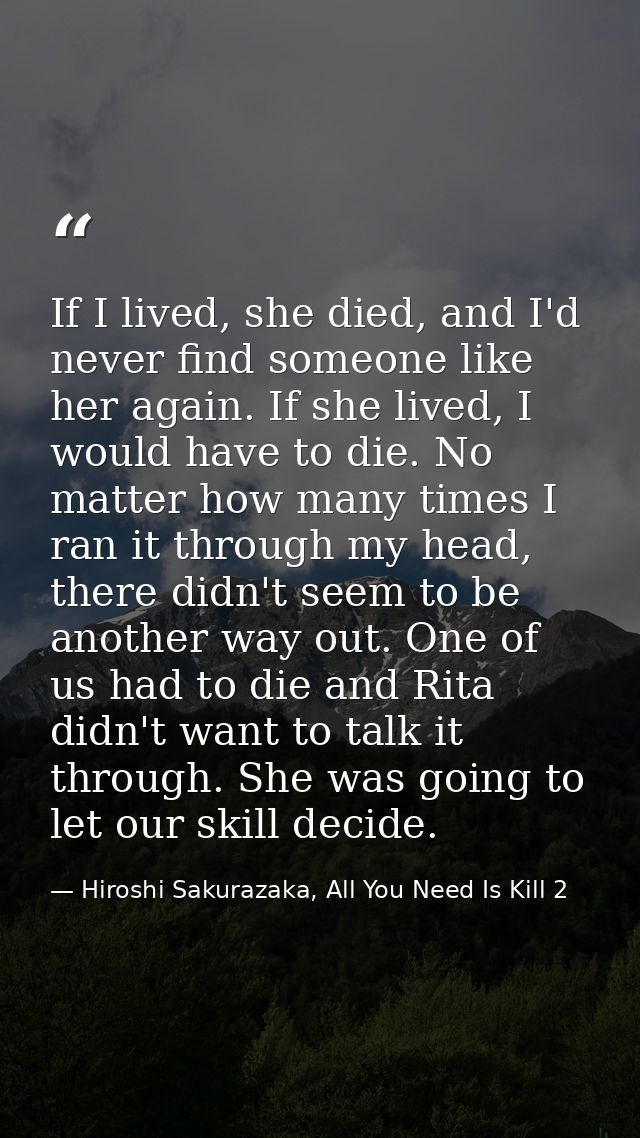 If I lived, she died, and I'd never find someone like her again. If she lived, I would have to die. No matter how many t — Hiroshi Sakurazaka, All You Need Is Kill 2