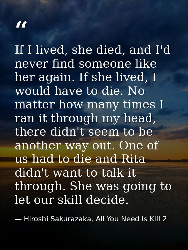 If I lived, she died, and I'd never find someone like her again. If she lived, I would have to die. No matter how many t — Hiroshi Sakurazaka, All You Need Is Kill 2