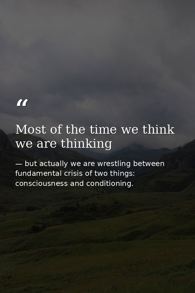 Most of the time we think we are thinking — but actually we are wrestling between fundamental crisis of two things: consciousness and conditioning.