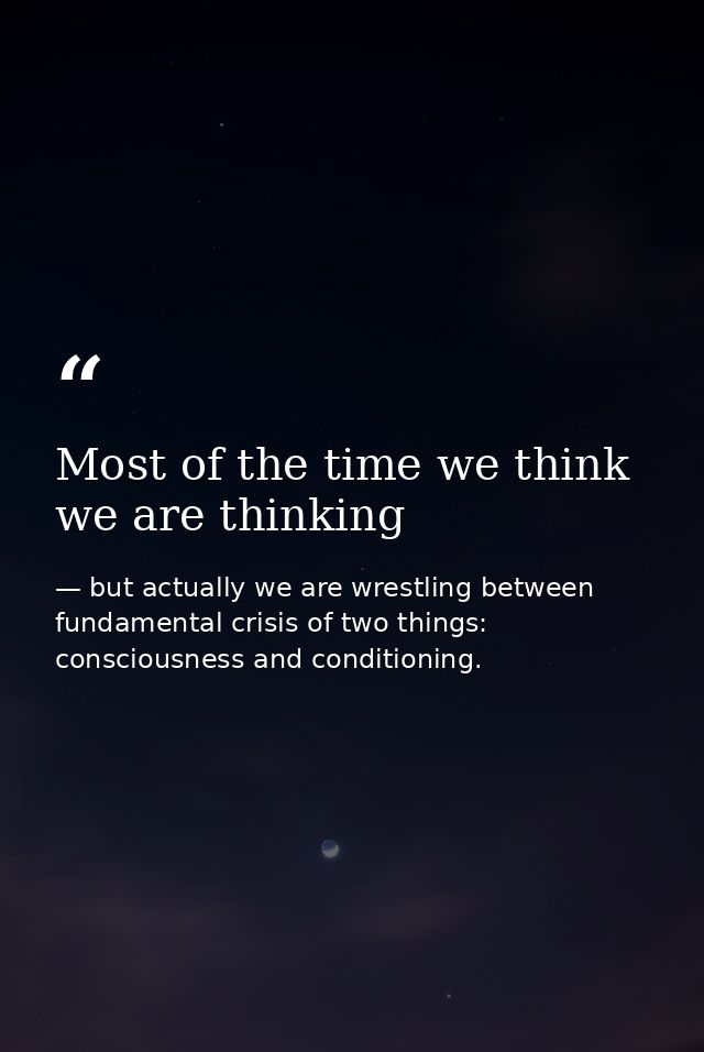 Most of the time we think we are thinking — but actually we are wrestling between fundamental crisis of two things: consciousness and conditioning.