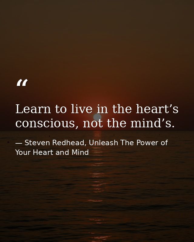 Learn to live in the heart’s conscious, not the mind’s. — Steven Redhead, Unleash The Power of Your Heart and Mind