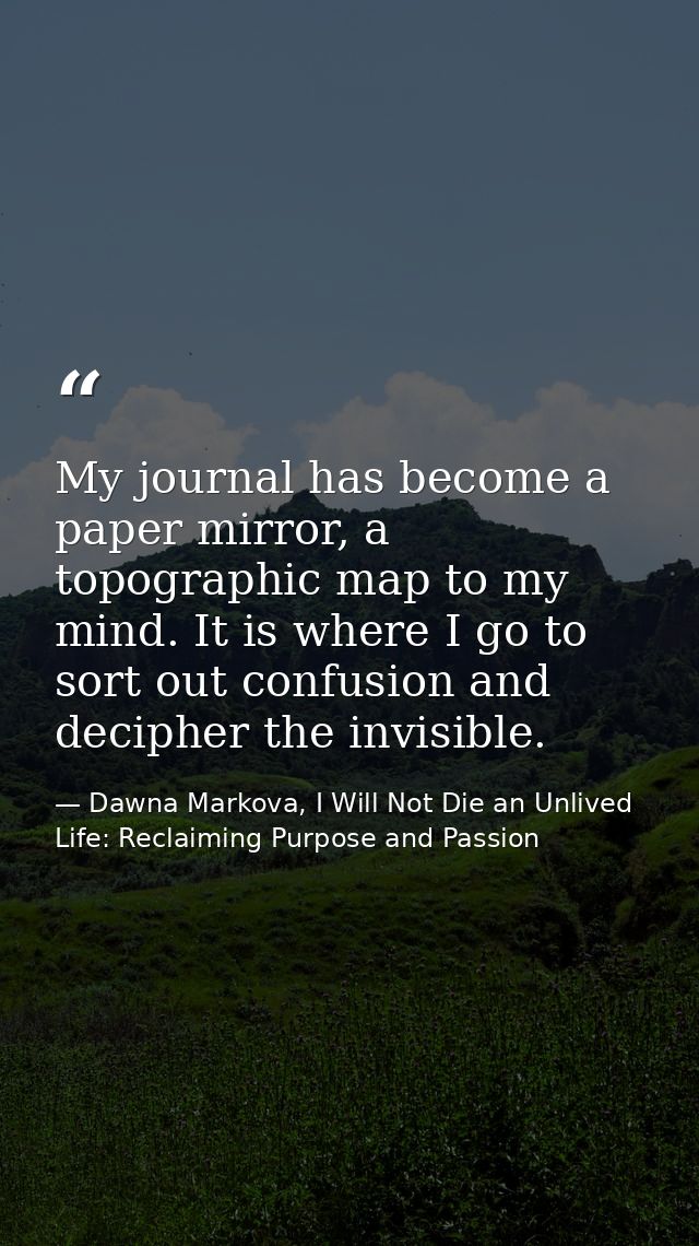 My journal has become a paper mirror, a topographic map to my mind. It is where I go to sort out confusion and decipher  — Dawna Markova, I Will Not Die an Unlived Life: Reclaiming Purpose and Passion