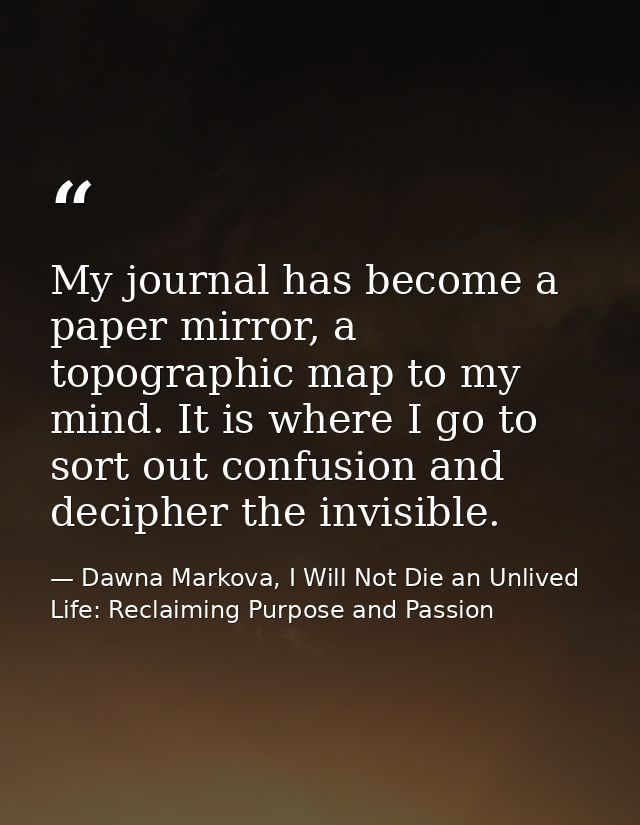 My journal has become a paper mirror, a topographic map to my mind. It is where I go to sort out confusion and decipher  — Dawna Markova, I Will Not Die an Unlived Life: Reclaiming Purpose and Passion
