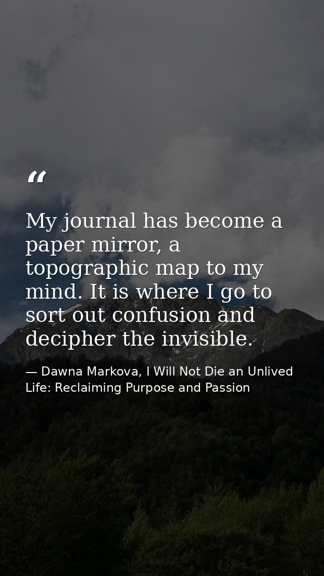 My journal has become a paper mirror, a topographic map to my mind. It is where I go to sort out confusion and decipher  — Dawna Markova, I Will Not Die an Unlived Life: Reclaiming Purpose and Passion