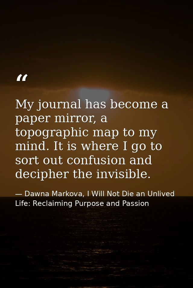 My journal has become a paper mirror, a topographic map to my mind. It is where I go to sort out confusion and decipher  — Dawna Markova, I Will Not Die an Unlived Life: Reclaiming Purpose and Passion