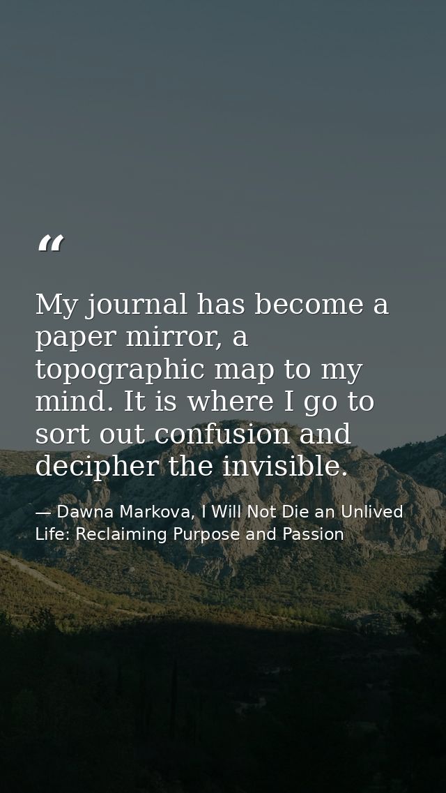 My journal has become a paper mirror, a topographic map to my mind. It is where I go to sort out confusion and decipher  — Dawna Markova, I Will Not Die an Unlived Life: Reclaiming Purpose and Passion