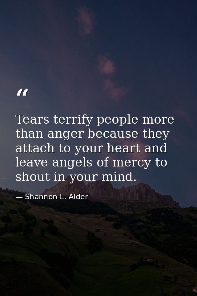 Tears terrify people more than anger because they attach to your heart and leave angels of mercy to shout in your mind. — Shannon L. Alder