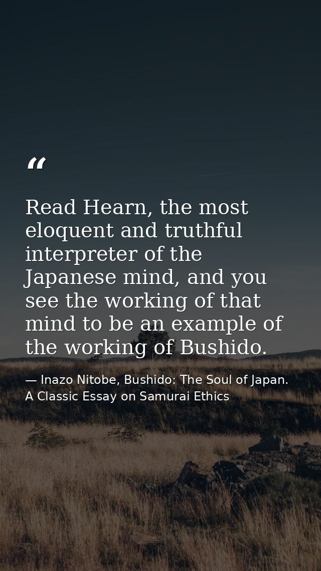 Read Hearn, the most eloquent and truthful interpreter of the Japanese mind, and you see the working of that mind to be  — Inazo Nitobe, Bushido: The Soul of Japan. A Classic Essay on Samurai Ethics