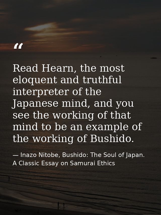 Read Hearn, the most eloquent and truthful interpreter of the Japanese mind, and you see the working of that mind to be  — Inazo Nitobe, Bushido: The Soul of Japan. A Classic Essay on Samurai Ethics