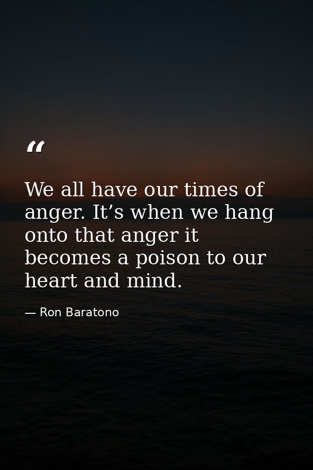 We all have our times of anger. It’s when we hang onto that anger it becomes a poison to our heart and mind. — Ron Baratono