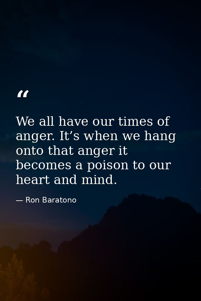 We all have our times of anger. It’s when we hang onto that anger it becomes a poison to our heart and mind. — Ron Baratono