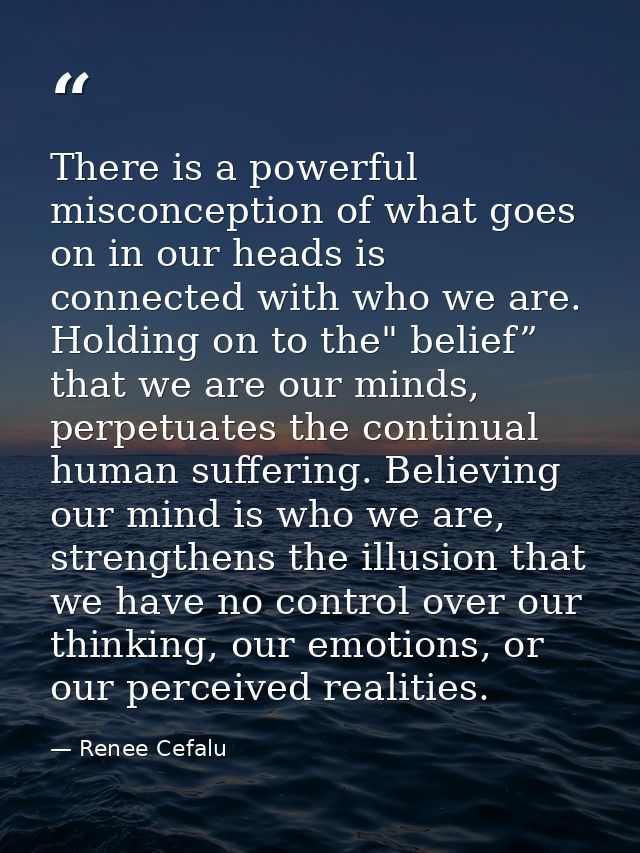 There is a powerful misconception of what goes on in our heads is connected with who we are. Holding on to the" belief”  — Renee Cefalu