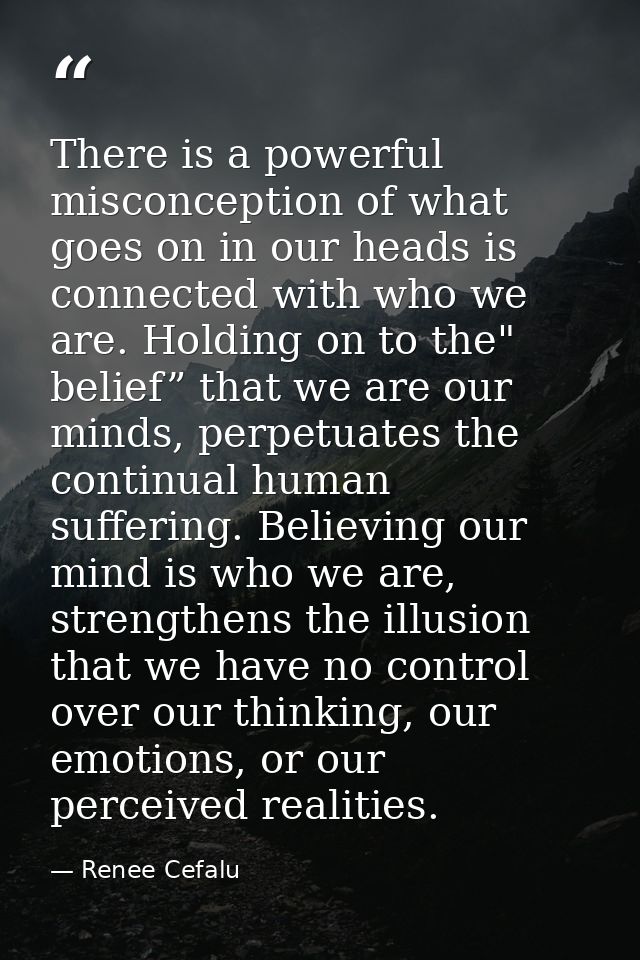 There is a powerful misconception of what goes on in our heads is connected with who we are. Holding on to the" belief”  — Renee Cefalu