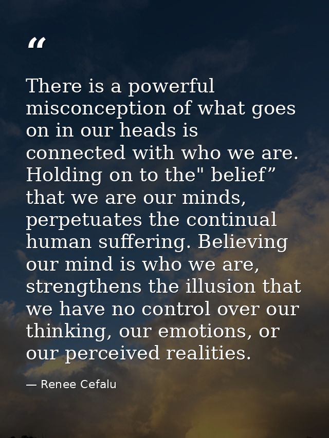 There is a powerful misconception of what goes on in our heads is connected with who we are. Holding on to the" belief”  — Renee Cefalu