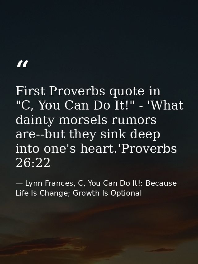 First Proverbs quote in "C, You Can Do It!" - 'What dainty morsels rumors are--but they sink deep into one's heart.'Prov — Lynn Frances, C, You Can Do It!: Because Life Is Change; Growth Is Optional