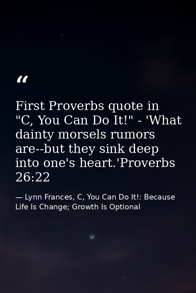 First Proverbs quote in "C, You Can Do It!" - 'What dainty morsels rumors are--but they sink deep into one's heart.'Prov — Lynn Frances, C, You Can Do It!: Because Life Is Change; Growth Is Optional